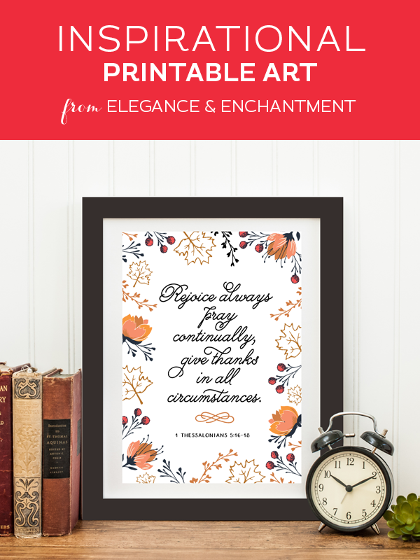 Your weekly dose of free printable inspiration from Elegance and Enchantment! // “Rejoice always, pray continually, give thanks in all circumstances.” 1 Thessalonians 5:16-18 // Simply print, trim and frame this quote for an easy, last minute gift or use it to update the artwork in your home, church, classroom or office.