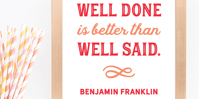 Your weekly free printable inspirational quote from Elegance and Enchantment! // "Well Done Is Better Than Well Said."- Benjamin Franklin // Simply print, trim and frame this quote for an easy, last minute gift or use it to update the artwork in your home, church, classroom or office. #enchantingmondays