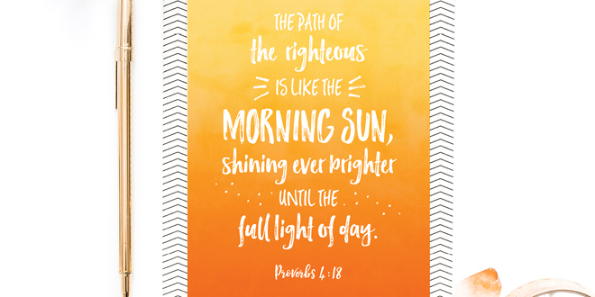 Your weekly free printable inspirational quote from Elegance and Enchantment! // The path of the righteous is like the morning sun, shining ever brighter until the full light of day- Proverbs 4:18 // Simply print, trim and frame this quote for an easy, last minute gift or use it to update the artwork in your home, church, classroom or office. #enchantingmondays