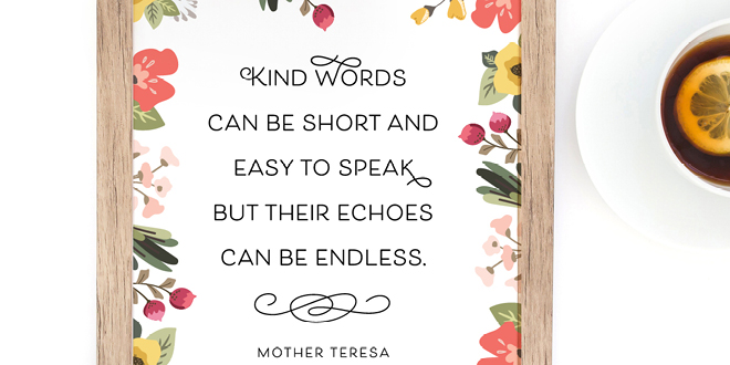 Your weekly free printable inspirational quote from Elegance and Enchantment! // “Kind words can be short and easy to speak, but their echoes can be endless.” - Mother Teresa // Simply print, trim and frame this quote for an easy, last minute gift or use it to update the artwork in your home, church, classroom or office. #enchantingmondays.